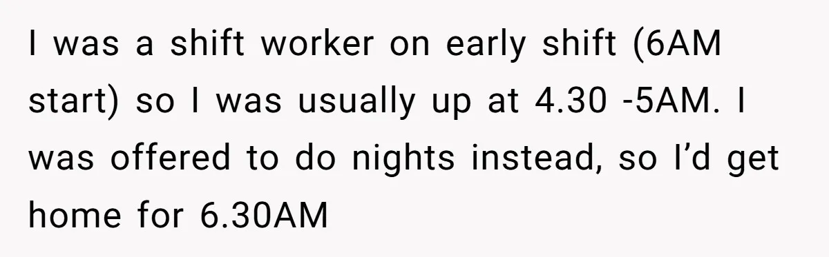 I was a shift worker on early shift (6AM start) so I was usually up at 4.30 -5AM. I was offered to do nights instead, so I’d get home for...