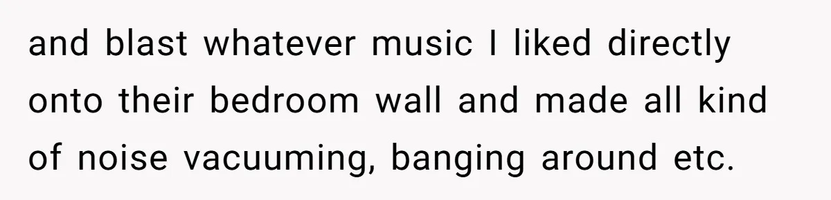 and blast whatever music I liked directly onto their bedroom wall and made all kind of noise vacuuming, banging around etc.