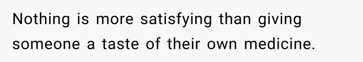 Nothing is more satisfying than giving someone a taste of their own medicine.