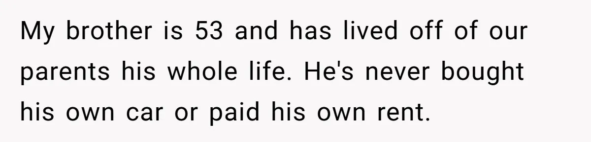 My brother is 53 and has lived off of our parents his whole life. He's never bought his own car or paid his own rent.