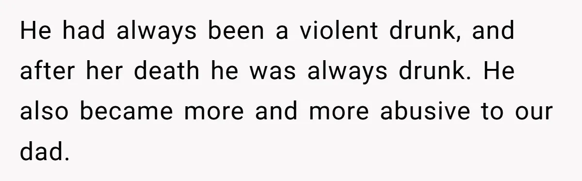 He had always been a violent drunk, and after her death he was always drunk. He also became more and more abusive to our dad.