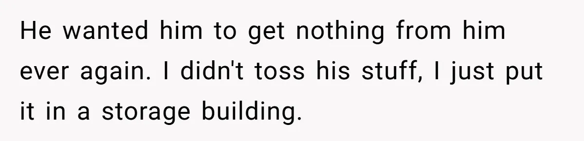 He wanted him to get nothing from him ever again. I didn't toss his stuff, I just put it in a storage building.