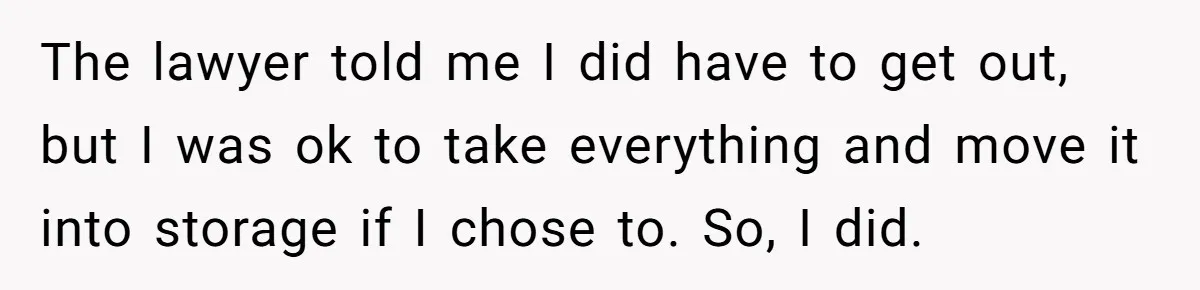 The lawyer told me I did have to get out, but I was ok to take everything and move it into storage if I chose to. So, I did.