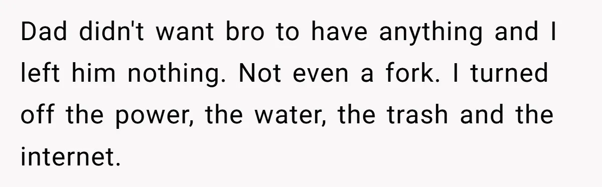 Dad didn't want bro to have anything and I left him nothing. Not even a fork. I turned off the power, the water, the trash and the internet.