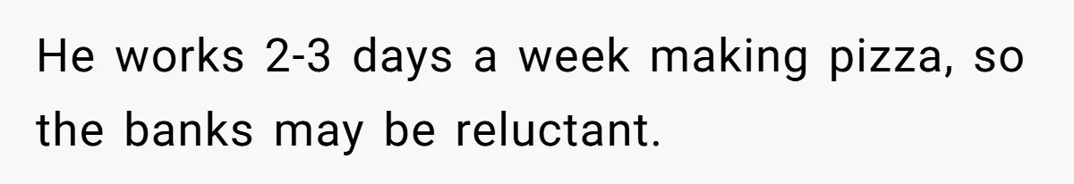 He works 2-3 days a week making pizza, so the banks may be reluctant.