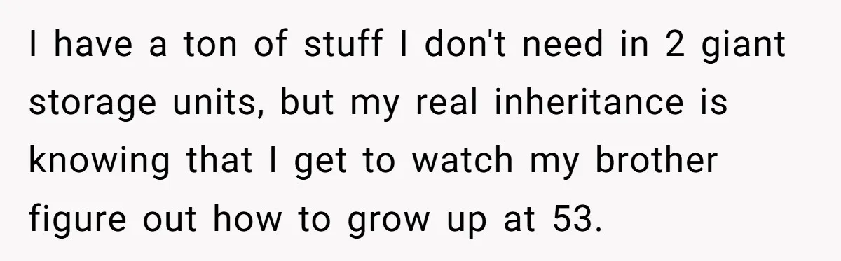 I have a ton of stuff I don't need in 2 giant storage units, but my real inheritance is knowing that I get to watch my brother figure out how...