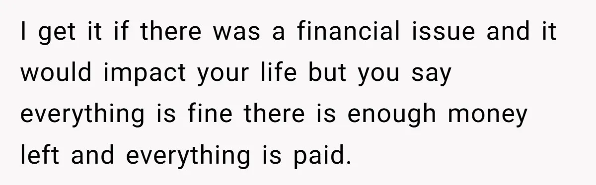 I get it if there was a financial issue and it would impact your life but you say everything is fine there is enough money left and everything is paid.