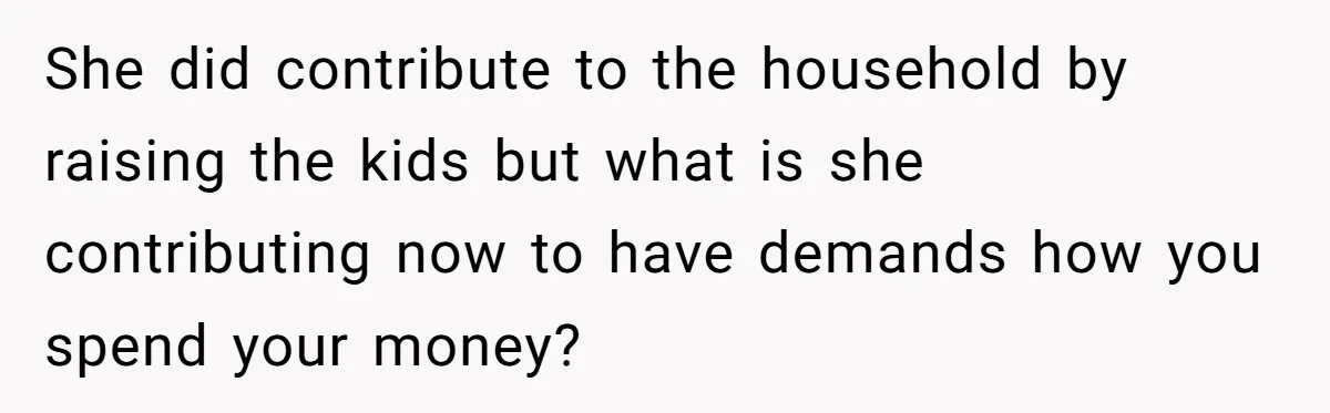 She did contribute to the household by raising the kids but what is she contributing now to have demands how you spend your money?
