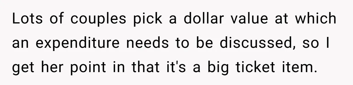 Lots of couples pick a dollar value at which an expenditure needs to be discussed, so I get her point in that it's a big ticket item.
