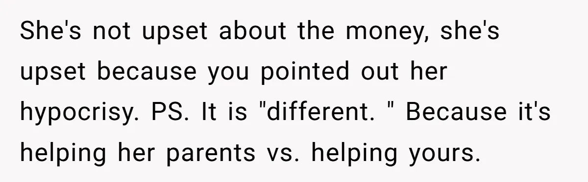 She's not upset about the money, she's upset because you pointed out her hypocrisy. PS. It is "different. " Because it's helping her parents vs. helping yours.