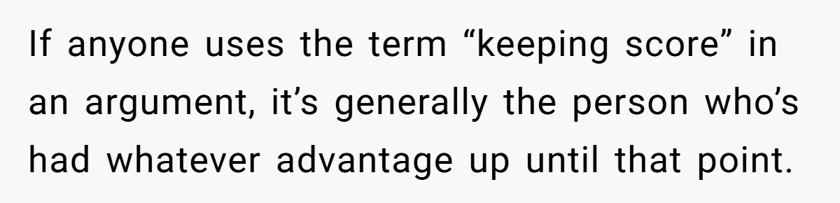 If anyone uses the term “keeping score” in an argument, it’s generally the person who’s had whatever advantage up until that point.