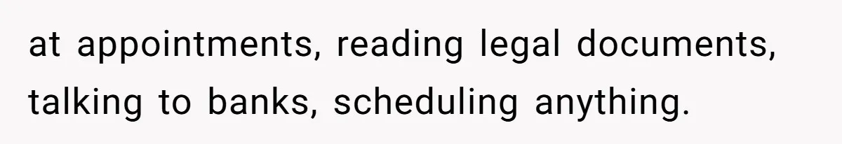 at appointments, reading legal documents, talking to banks, scheduling anything.