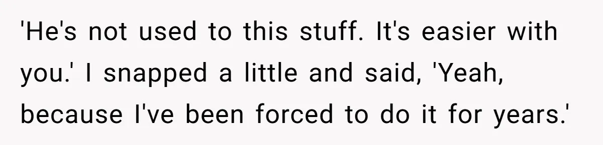 'He's not used to this stuff. It's easier with you.' I snapped a little and said, 'Yeah, because I've been forced to do it for years.'