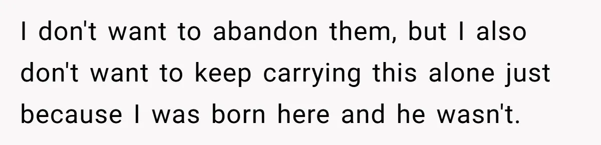 I don't want to abandon them, but I also don't want to keep carrying this alone just because I was born here and he wasn't.