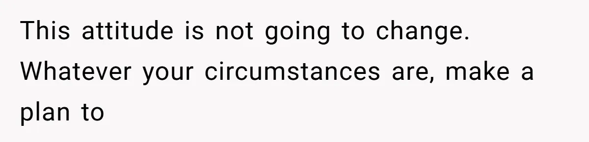 This attitude is not going to change. Whatever your circumstances are, make a plan to