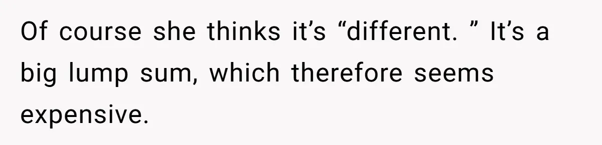 Of course she thinks it’s “different. ” It’s a big lump sum, which therefore seems expensive.