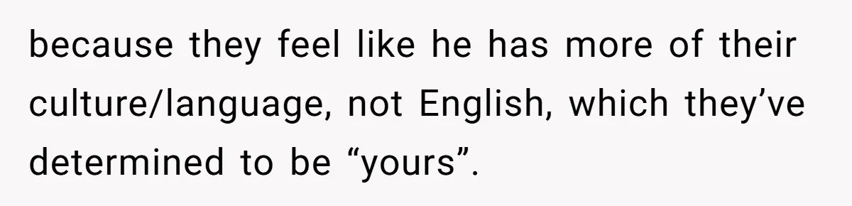 because they feel like he has more of their culture/language, not English, which they’ve determined to be “yours”.