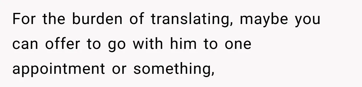 For the burden of translating, maybe you can offer to go with him to one appointment or something,