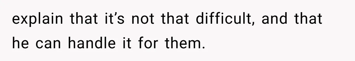 explain that it’s not that difficult, and that he can handle it for them.