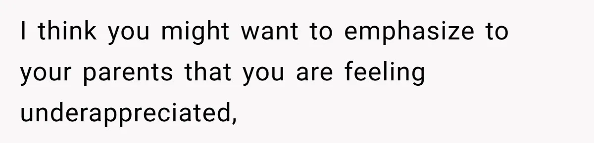 I think you might want to emphasize to your parents that you are feeling underappreciated,