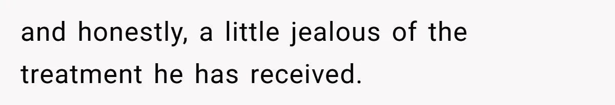 and honestly, a little jealous of the treatment he has received.