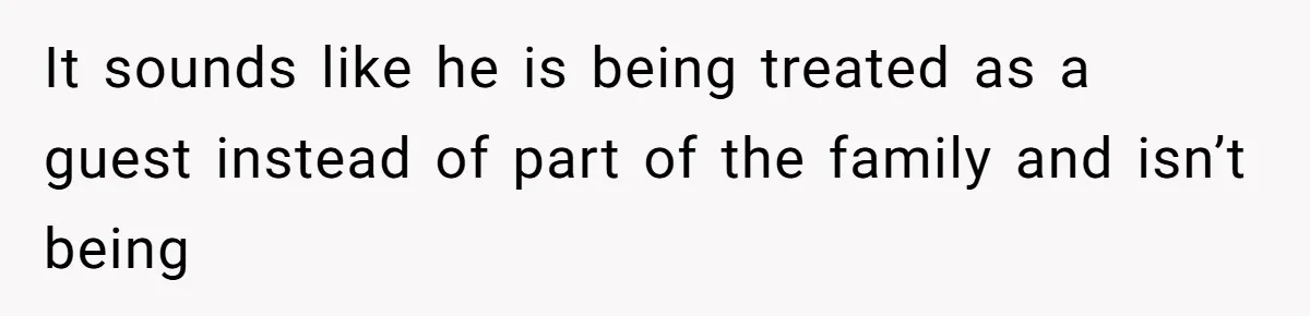 It sounds like he is being treated as a guest instead of part of the family and isn’t being