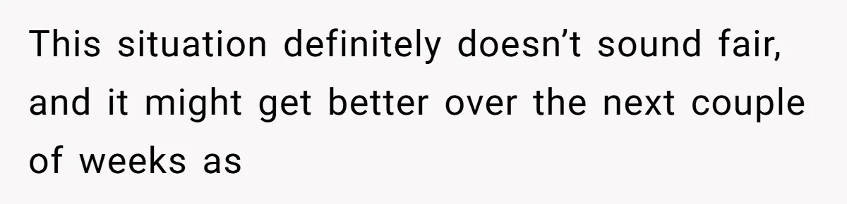 This situation definitely doesn’t sound fair, and it might get better over the next couple of weeks as