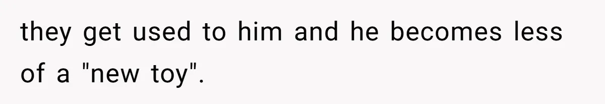 they get used to him and he becomes less of a "new toy".