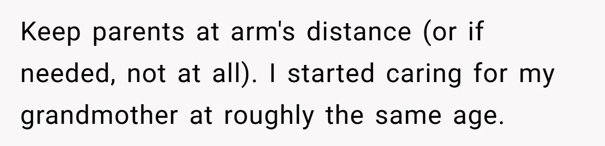Keep parents at arm's distance (or if needed, not at all). I started caring for my grandmother at roughly the same age.