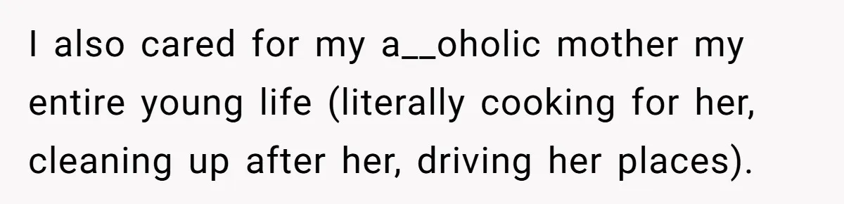 I also cared for my a__oholic mother my entire young life (literally cooking for her, cleaning up after her, driving her places).