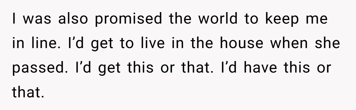 I was also promised the world to keep me in line. I’d get to live in the house when she passed. I’d get this or that. I’d have this or...