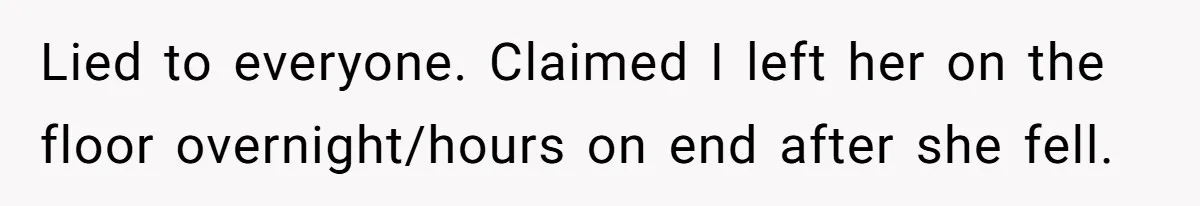 Lied to everyone. Claimed I left her on the floor overnight/hours on end after she fell.