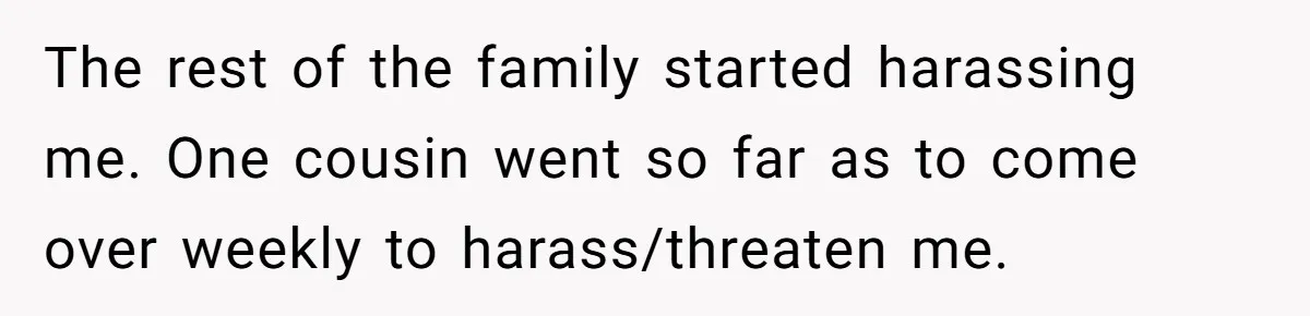 The rest of the family started harassing me. One cousin went so far as to come over weekly to harass/threaten me.