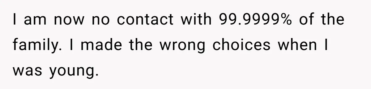 I am now no contact with 99.9999% of the family. I made the wrong choices when I was young.