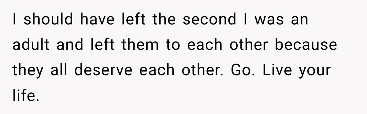 I should have left the second I was an adult and left them to each other because they all deserve each other. Go. Live your life.