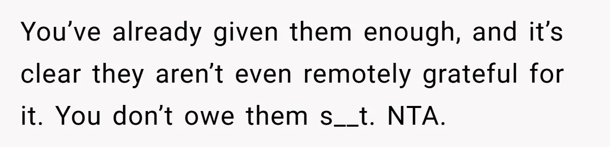 You’ve already given them enough, and it’s clear they aren’t even remotely grateful for it. You don’t owe them s__t. NTA.