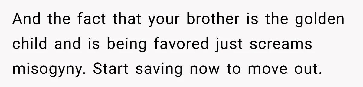 And the fact that your brother is the golden child and is being favored just screams misogyny. Start saving now to move out.