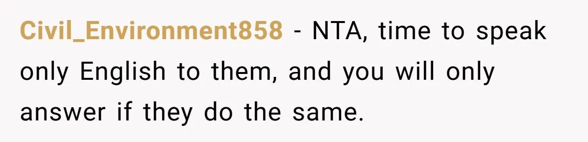Civil_Environment858 − NTA, time to speak only English to them, and you will only answer if they do the same.