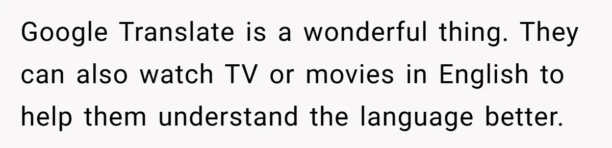 Google Translate is a wonderful thing. They can also watch TV or movies in English to help them understand the language better.
