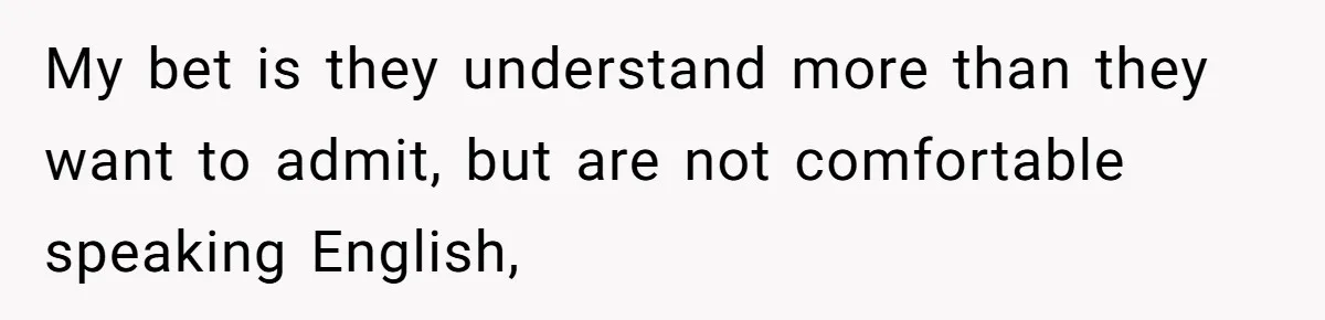 My bet is they understand more than they want to admit, but are not comfortable speaking English,