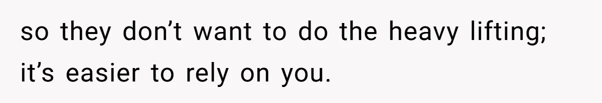 so they don’t want to do the heavy lifting; it’s easier to rely on you.
