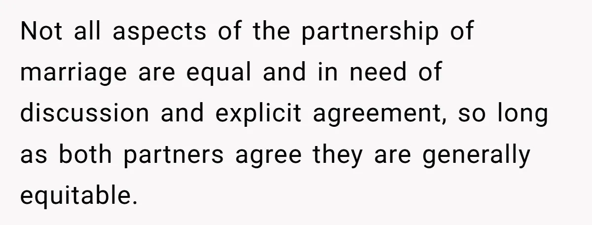 Not all aspects of the partnership of marriage are equal and in need of discussion and explicit agreement, so long as both partners agree they are generally equitable.