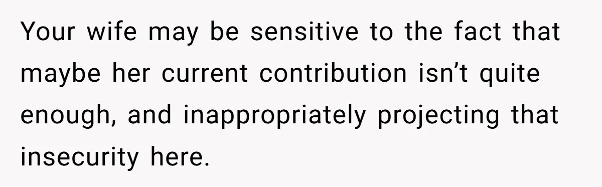 Your wife may be sensitive to the fact that maybe her current contribution isn’t quite enough, and inappropriately projecting that insecurity here.
