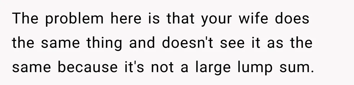 The problem here is that your wife does the same thing and doesn't see it as the same because it's not a large lump sum.