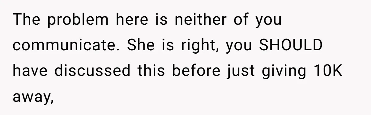 The problem here is neither of you communicate. She is right, you SHOULD have discussed this before just giving 10K away,