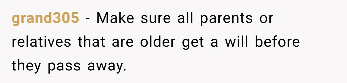 grand305 − Make sure all parents or relatives that are older get a will before they pass away.