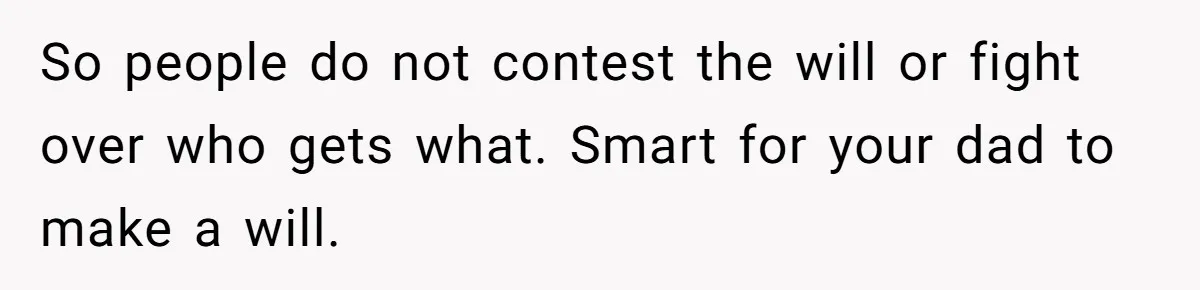 So people do not contest the will or fight over who gets what. Smart for your dad to make a will.