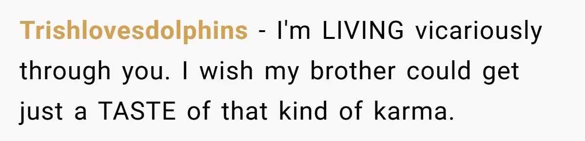 Trishlovesdolphins − I'm LIVING vicariously through you. I wish my brother could get just a TASTE of that kind of karma.