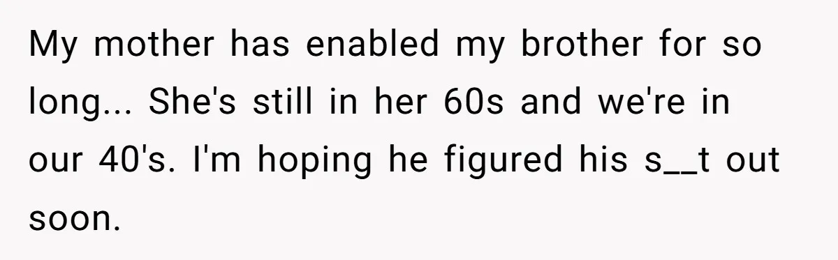 My mother has enabled my brother for so long... She's still in her 60s and we're in our 40's. I'm hoping he figured his s__t out soon.