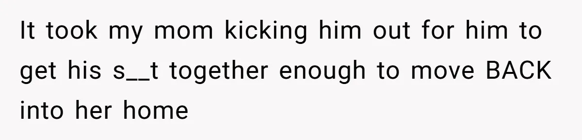 It took my mom kicking him out for him to get his s__t together enough to move BACK into her home